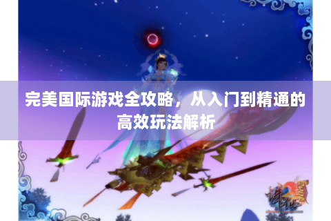 完美国际游戏全攻略，从入门到精通的高效玩法解析