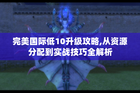 完美国际低10升级攻略,从资源分配到实战技巧全解析