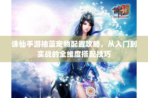 诛仙手游抽蓝宠物配置攻略，从入门到实战的全维度搭配技巧