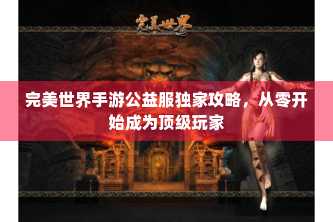 完美世界手游公益服独家攻略，从零开始成为顶级玩家