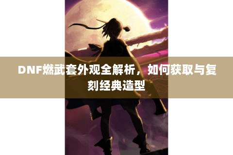 DNF燃武套外观全解析，如何获取与复刻经典造型