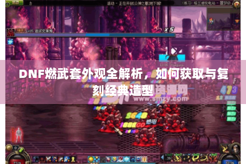 DNF燃武套外观全解析，如何获取与复刻经典造型