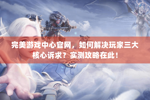 完美游戏中心官网，如何解决玩家三大核心诉求？实测攻略在此！