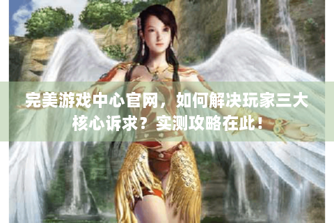 完美游戏中心官网，如何解决玩家三大核心诉求？实测攻略在此！