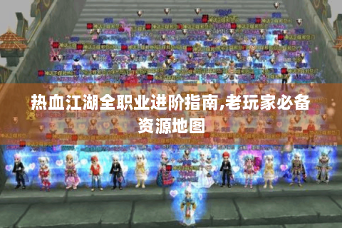 热血江湖全职业进阶指南,老玩家必备资源地图