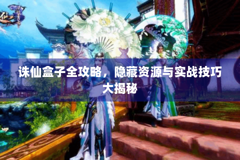 诛仙盒子全攻略，隐藏资源与实战技巧大揭秘