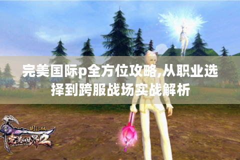 完美国际p全方位攻略,从职业选择到跨服战场实战解析