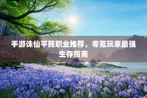 手游诛仙平民职业推荐，零氪玩家最强生存指南