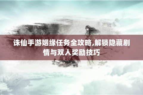 诛仙手游姻缘任务全攻略，解锁隐藏剧情与双人奖励技巧