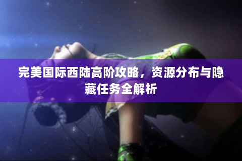 完美国际西陆高阶攻略，资源分布与隐藏任务全解析