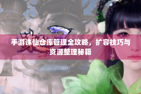 手游诛仙仓库管理全攻略，扩容技巧与资源整理秘籍