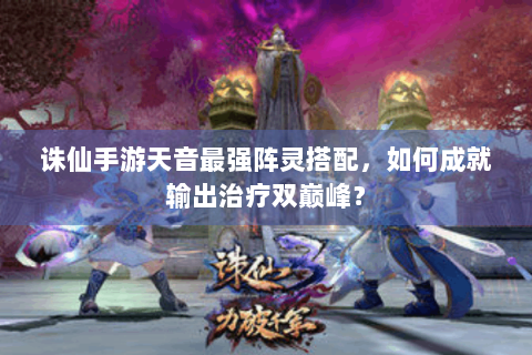 诛仙手游天音最强阵灵搭配，如何成就输出治疗双巅峰？