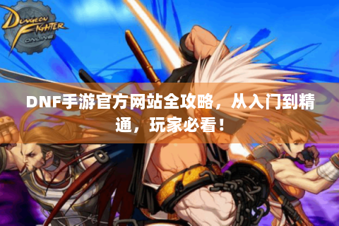 DNF手游官方网站全攻略，从入门到精通，玩家必看！