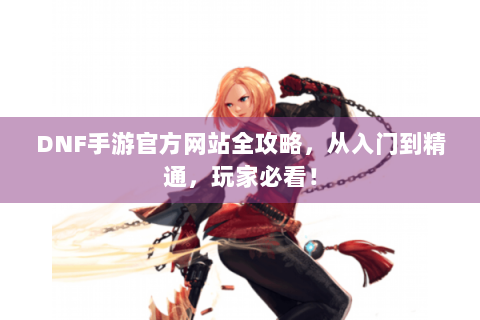 DNF手游官方网站全攻略，从入门到精通，玩家必看！