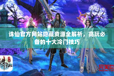 诛仙官方网站隐藏资源全解析，高玩必备的十大冷门技巧