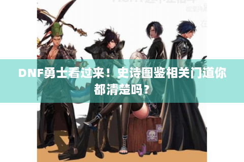 DNF勇士看过来！史诗图鉴相关门道你都清楚吗？