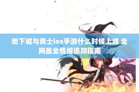 地下城与勇士ios手游什么时候上线 全网最全情报追踪指南