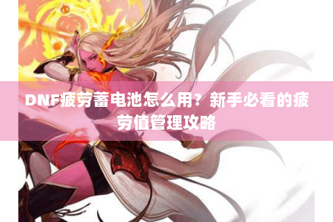 DNF疲劳蓄电池怎么用？新手必看的疲劳值管理攻略