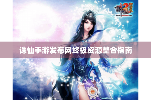 诛仙手游发布网终极资源整合指南
