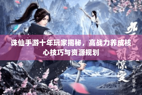 诛仙手游十年玩家揭秘，高战力养成核心技巧与资源规划