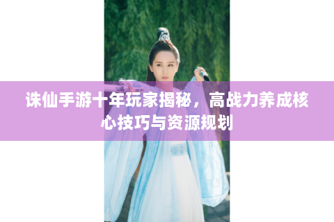 诛仙手游十年玩家揭秘，高战力养成核心技巧与资源规划