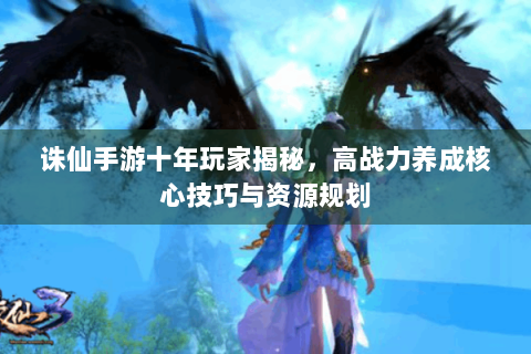 诛仙手游十年玩家揭秘，高战力养成核心技巧与资源规划
