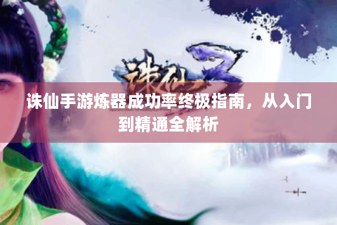 诛仙手游炼器成功率终极指南，从入门到精通全解析