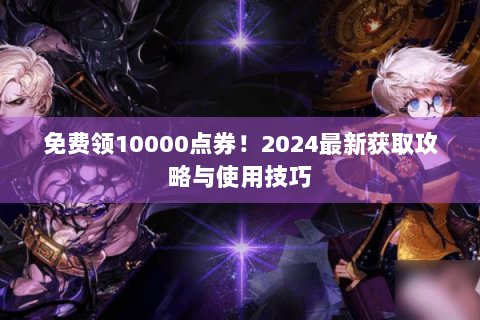 免费领10000点券！2024最新获取攻略与使用技巧