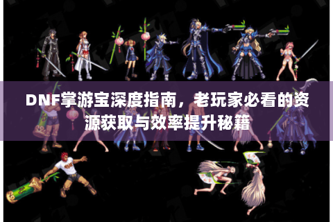 DNF掌游宝深度指南，老玩家必看的资源获取与效率提升秘籍