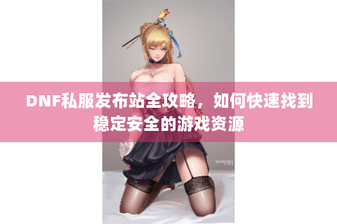 DNF私服发布站全攻略，如何快速找到稳定安全的游戏资源