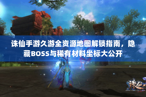 诛仙手游久游全资源地图解锁指南，隐藏BOSS与稀有材料坐标大公开