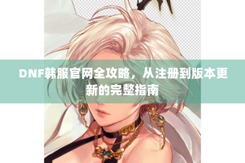 DNF韩服官网全攻略，从注册到版本更新的完整指南