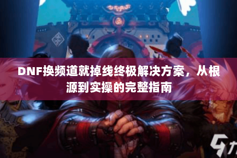 DNF换频道就掉线终极解决方案，从根源到实操的完整指南