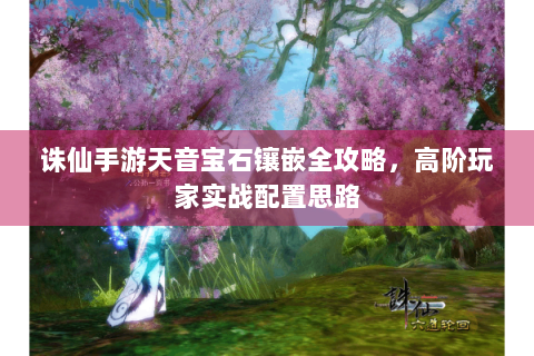 诛仙手游天音宝石镶嵌全攻略，高阶玩家实战配置思路