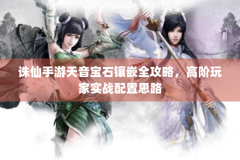诛仙手游天音宝石镶嵌全攻略，高阶玩家实战配置思路