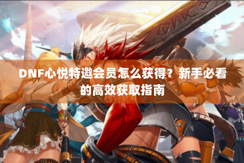 DNF心悦特邀会员怎么获得？新手必看的高效获取指南