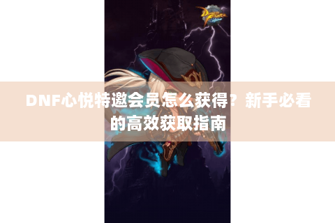 DNF心悦特邀会员怎么获得？新手必看的高效获取指南