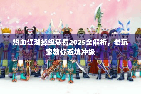 热血江湖掉级惩罚2025全解析，老玩家教你避坑冲级