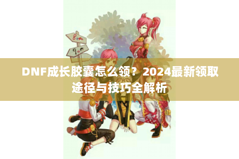 DNF成长胶囊怎么领？2024最新领取途径与技巧全解析