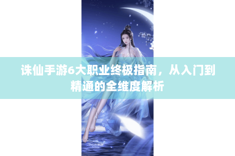 诛仙手游6大职业终极指南，从入门到精通的全维度解析