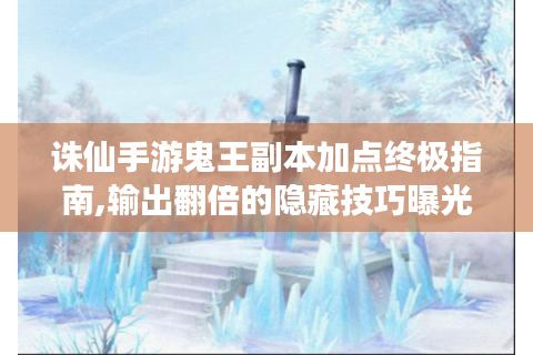 诛仙手游鬼王副本加点终极指南,输出翻倍的隐藏技巧曝光