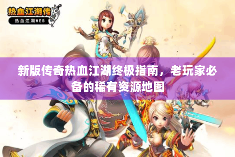 新版传奇热血江湖终极指南，老玩家必备的稀有资源地图