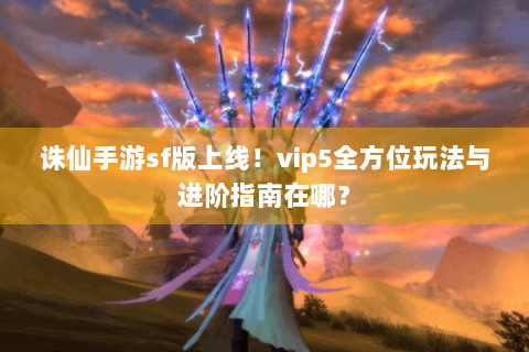 诛仙手游sf版上线！vip5全方位玩法与进阶指南在哪？