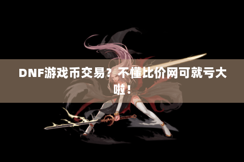 DNF游戏币交易？不懂比价网可就亏大啦！