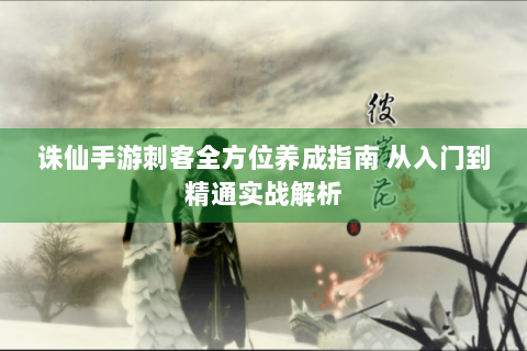 诛仙手游刺客全方位养成指南 从入门到精通实战解析