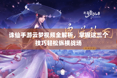 诛仙手游云梦视频全解析，掌握这三个技巧轻松纵横战场