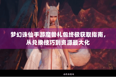 梦幻诛仙手游魔兽礼包终极获取指南，从兑换技巧到资源最大化
