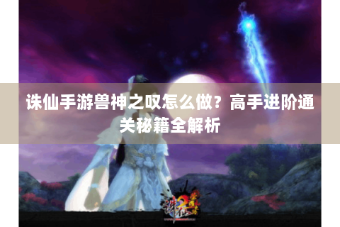 诛仙手游兽神之叹怎么做？高手进阶通关秘籍全解析