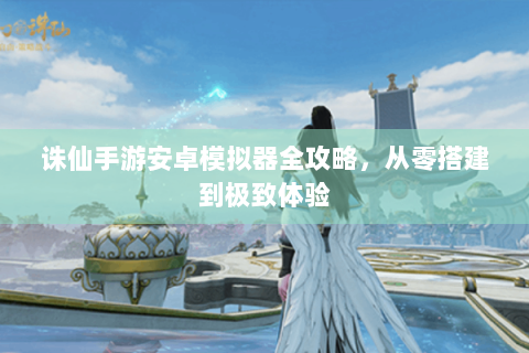 诛仙手游安卓模拟器全攻略，从零搭建到极致体验