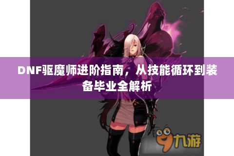 DNF驱魔师进阶指南，从技能循环到装备毕业全解析